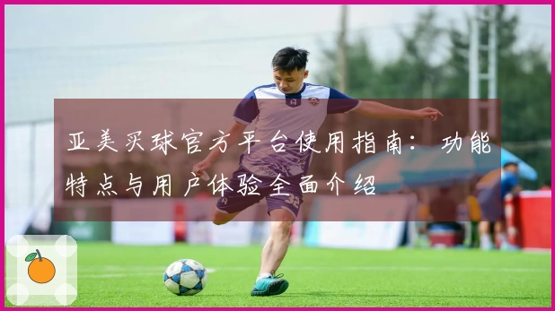 亚美买球官方平台使用指南：功能特点与用户体验全面介绍