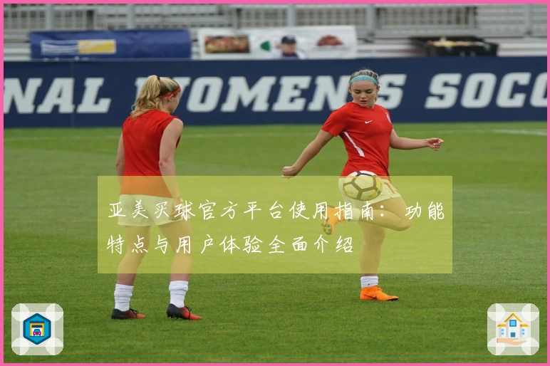 亚美买球官方平台使用指南：功能特点与用户体验全面介绍